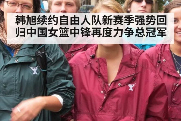 韩旭续约自由人队新赛季强势回归中国女篮中锋再度力争总冠军