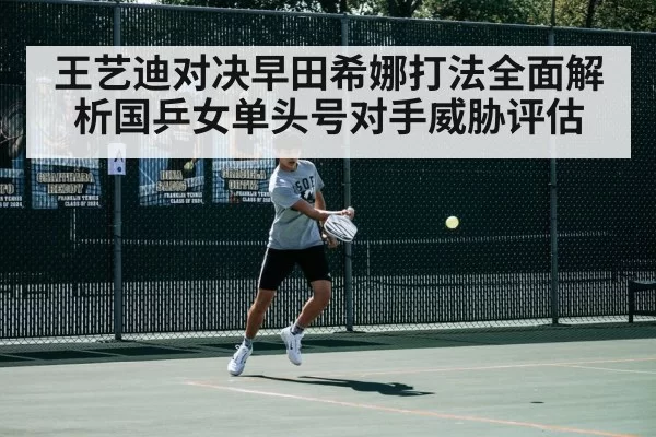 王艺迪对决早田希娜打法全面解析国乒女单头号对手威胁评估